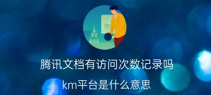 腾讯文档有访问次数记录吗 km平台是什么意思？